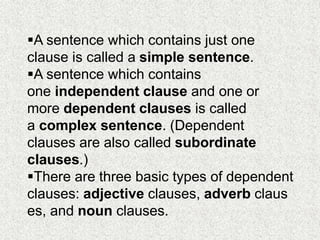 A sentence which contains just one
clause is called a simple sentence.
A sentence which contains
one independent clause and one or
more dependent clauses is called
a complex sentence. (Dependent
clauses are also called subordinate
clauses.)
There are three basic types of dependent
clauses: adjective clauses, adverb claus
es, and noun clauses.
 