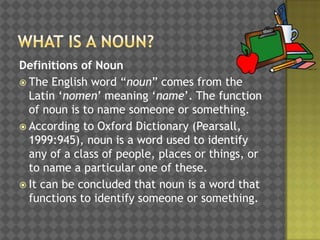 Definitions of Noun
 The English word “noun” comes from the
Latin „nomen‟ meaning „name‟. The function
of noun is to name someone or something.
 According to Oxford Dictionary (Pearsall,
1999:945), noun is a word used to identify
any of a class of people, places or things, or
to name a particular one of these.
 It can be concluded that noun is a word that
functions to identify someone or something.

 