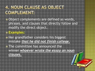  Object

complements are defined as words,
phrases, and clauses that directly follow and
modify the direct object.
 Examples:
 Her grandfather considers his biggest
mistake that he did not finish college.
 The committee has announced the
winner whoever wrote the essay on noun
clauses.

 