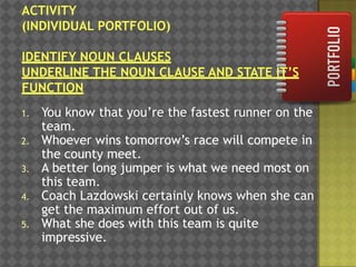 1.
2.
3.
4.
5.

You know that you‟re the fastest runner on the
team.
Whoever wins tomorrow‟s race will compete in
the county meet.
A better long jumper is what we need most on
this team.
Coach Lazdowski certainly knows when she can
get the maximum effort out of us.
What she does with this team is quite
impressive.

 