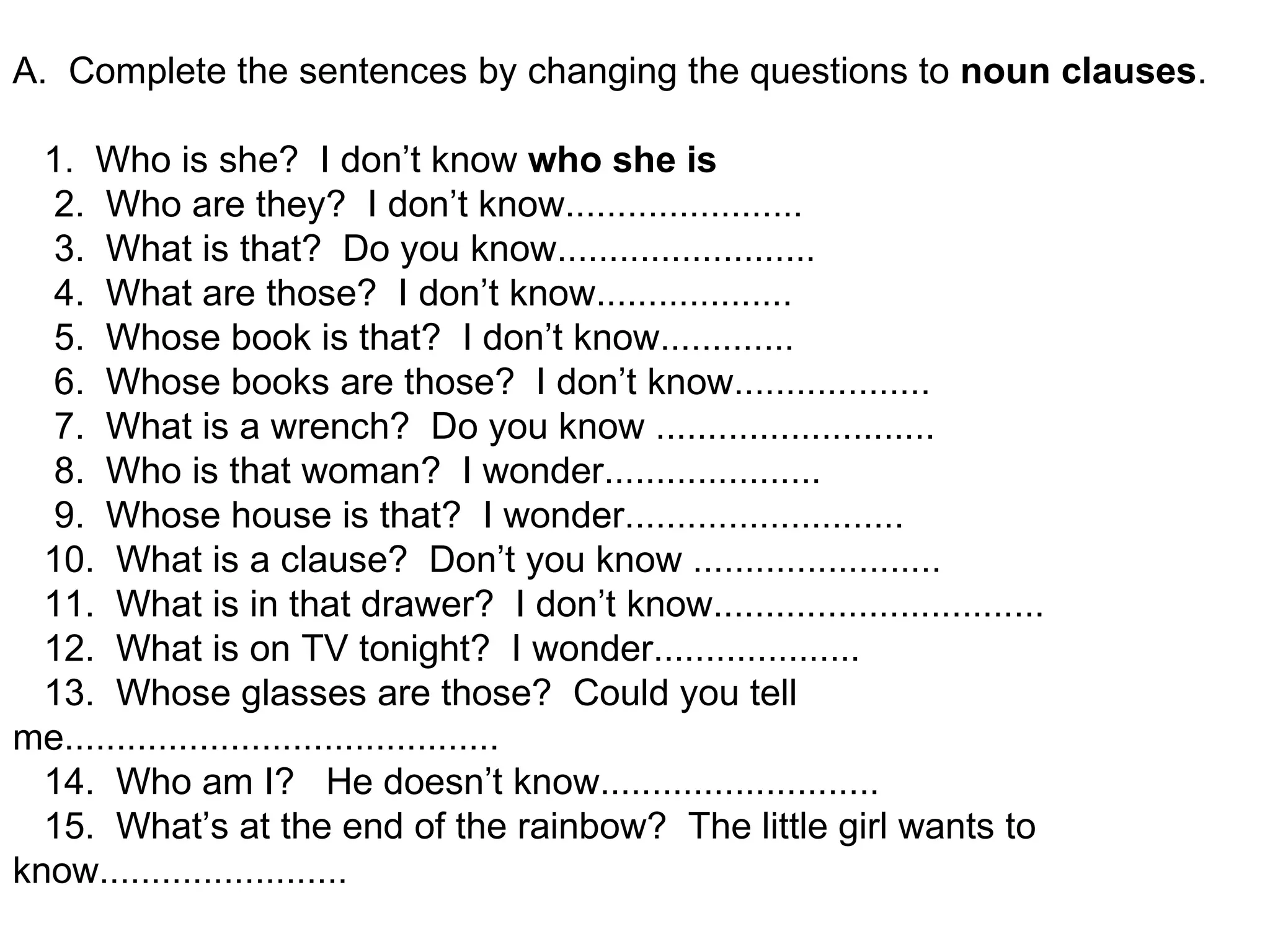 A.  Complete the sentences by changing the questions to  noun   clauses .       1.  Who is she?  I don’t know  who she is      2.  Who are they?  I don’t know.......................      3.  What is that?  Do you know.........................                      4.  What are those?  I don’t know...................      5.  Whose book is that?  I don’t know.............      6.  Whose books are those?  I don’t know...................      7.  What is a wrench?  Do you know ...........................      8.  Who is that woman?  I wonder.....................      9.  Whose house is that?  I wonder...........................     10.  What is a clause?  Don’t you know ........................     11.  What is in that drawer?  I don’t know................................     12.  What is on TV tonight?  I wonder....................     13.  Whose glasses are those?  Could you tell me..........................................     14.  Who am I?   He doesn’t know...........................     15.  What’s at the end of the rainbow?  The little girl wants to know........................ 