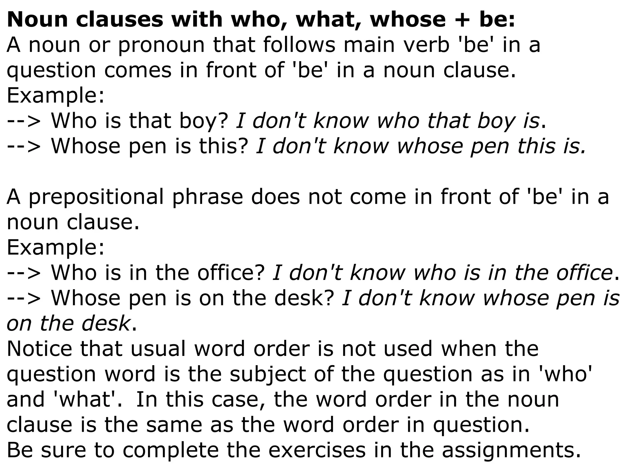 Noun clauses with who, what, whose + be: A noun or pronoun that follows main verb 'be' in a question comes in front of 'be' in a noun clause.     Example: --> Who is that boy?  I don't know who that boy is .  --> Whose pen is this?  I don't know whose pen this is. A prepositional phrase does not come in front of 'be' in a noun clause.     Example: --> Who is in the office?  I don't know who is in the office .  --> Whose pen is on the desk?  I don't know whose pen is on the desk .  Notice that usual word order is not used when the question word is the subject of the question as in 'who' and 'what'.    In this case, the word order in the noun clause is the same as the word order in question.  Be sure to complete the exercises in the assignments.  