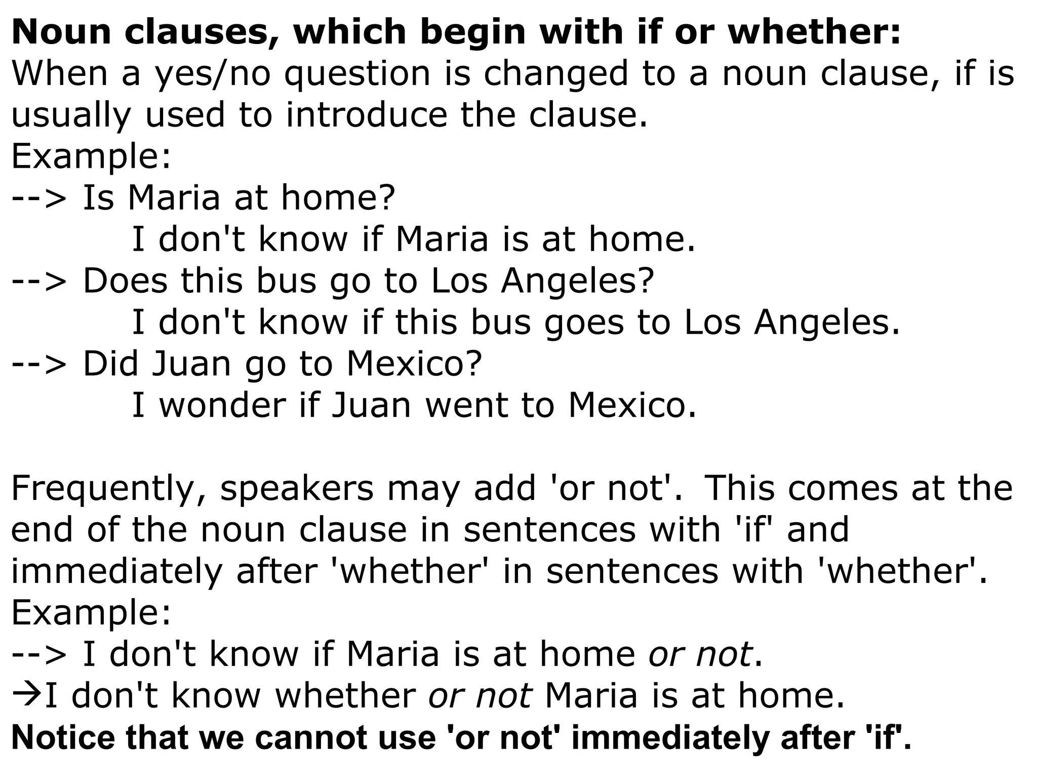 Noun clauses, which begin with if or whether: When a yes/no question is changed to a noun clause, if is usually used to introduce the clause.      Example: --> Is Maria at home?                   I don't know if Maria is at home. --> Does this bus go to Los Angeles?                   I don't know if this bus goes to Los Angeles. --> Did Juan go to Mexico?                   I wonder if Juan went to Mexico. Frequently, speakers may add 'or not'.    This comes at the end of the noun clause in sentences with 'if' and immediately after 'whether' in sentences with 'whether'.  Example: --> I don't know if Maria is at home  or not .     I don't know whether  or not  Maria is at home.  Notice that we cannot use 'or not' immediately after 'if'. 
