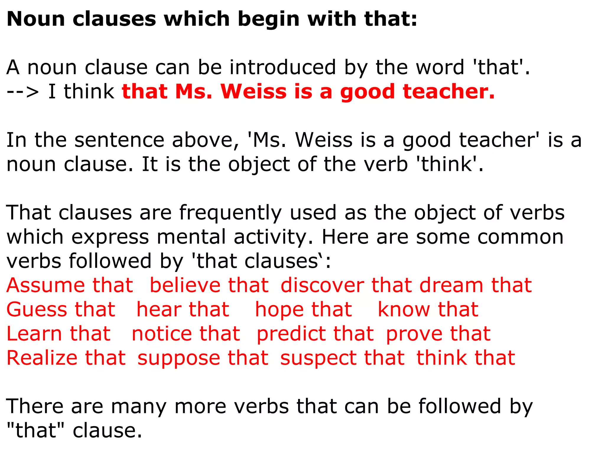 Noun clauses which begin with that:     A noun clause can be introduced by the word 'that'.  --> I think  that Ms. Weiss is a good teacher.  In the sentence above, 'Ms. Weiss is a good teacher' is a noun clause. It is the object of the verb 'think'.  That clauses are frequently used as the object of verbs which express mental activity. Here are some common verbs followed by 'that clauses‘: Assume that     believe that    discover that dream that  Guess that      hear that       hope that       know that  Learn that      notice that     predict that    prove that       Realize that    suppose that    suspect that    think that  There are many more verbs that can be followed by "that" clause.  