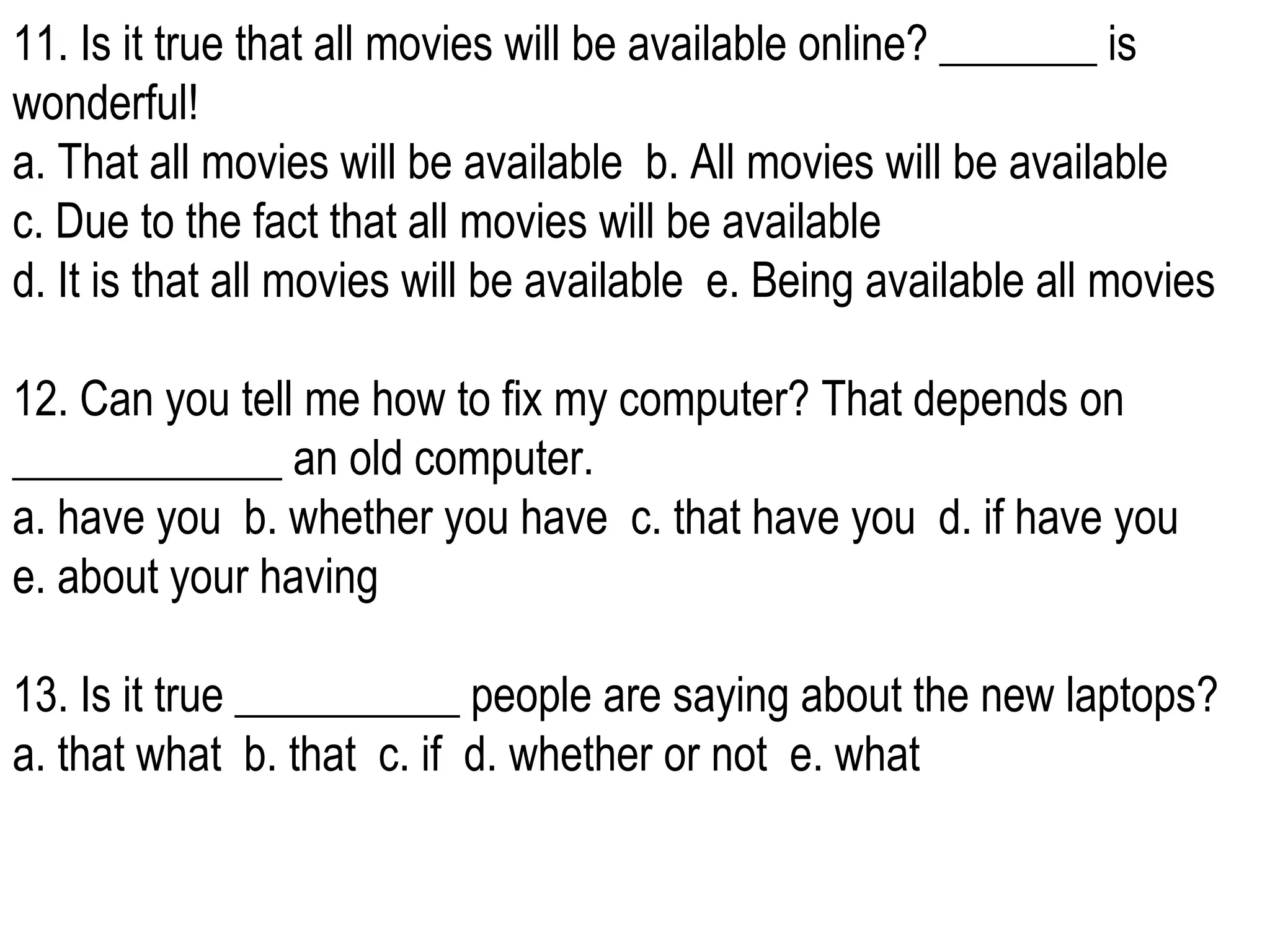 11. Is it true that all movies will be available online? _______ is wonderful! a. That all movies will be available  b. All movies will be available  c. Due to the fact that all movies will be available  d. It is that all movies will be available  e. Being available all movies 12. Can you tell me how to fix my computer? That depends on ____________ an old computer. a. have you  b. whether you have  c. that have you  d. if have you  e. about your having  13. Is it true __________ people are saying about the new laptops? a. that what  b. that  c. if  d. whether or not  e. what  