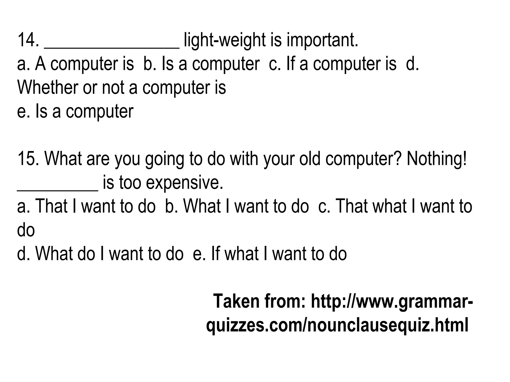 14. _______________ light-weight is important. a. A computer is  b. Is a computer  c. If a computer is  d. Whether or not a computer is  e. Is a computer  15. What are you going to do with your old computer? Nothing! _________ is too expensive. a. That I want to do  b. What I want to do  c. That what I want to do  d. What do I want to do  e. If what I want to do Taken from: http://www.grammar-quizzes.com/nounclausequiz.html   