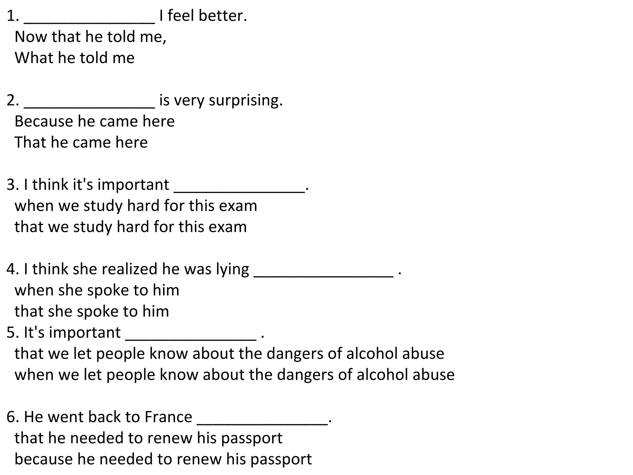 1. _______________ I feel better.   Now that he told me,    What he told me  2. _______________ is very surprising.   Because he came here    That he came here  3. I think it's important _______________.    when we study hard for this exam    that we study hard for this exam  4. I think she realized he was lying ________________ .   when she spoke to him    that she spoke to him  5. It's important _______________ .    that we let people know about the dangers of alcohol abuse    when we let people know about the dangers of alcohol abuse  6. He went back to France _______________.   that he needed to renew his passport    because he needed to renew his passport  