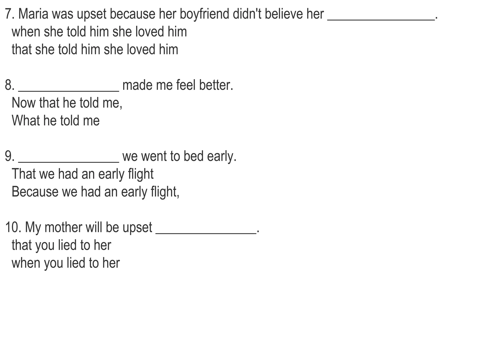 7. Maria was upset because her boyfriend didn't believe her ________________.    when she told him she loved him    that she told him she loved him  8. _______________ made me feel better.   Now that he told me,    What he told me  9. _______________ we went to bed early.   That we had an early flight    Because we had an early flight,  10. My mother will be upset _______________.   that you lied to her    when you lied to her 