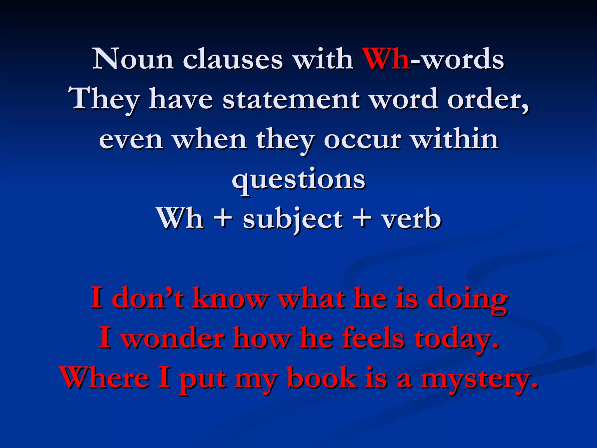 Noun clauses with  Wh -words They have statement word order, even when they occur within questions Wh + subject + verb I don’t know what he is doing I wonder how he feels today. Where I put my book is a mystery. 