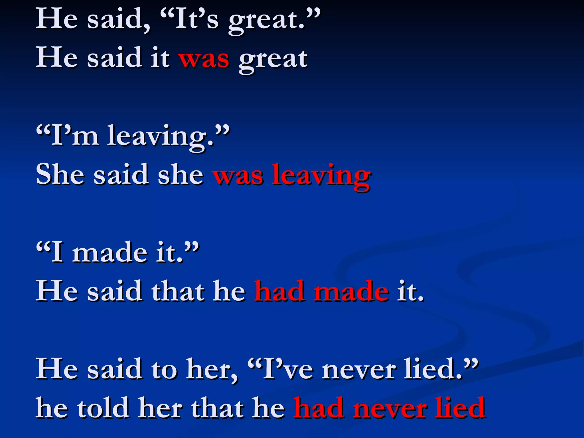 He said, “It’s great.” He said it  was  great “I’m leaving.” She said she  was leaving “I made it.” He said that he  had made  it. He said to her, “I’ve never lied.” he told her that he  had never lied 