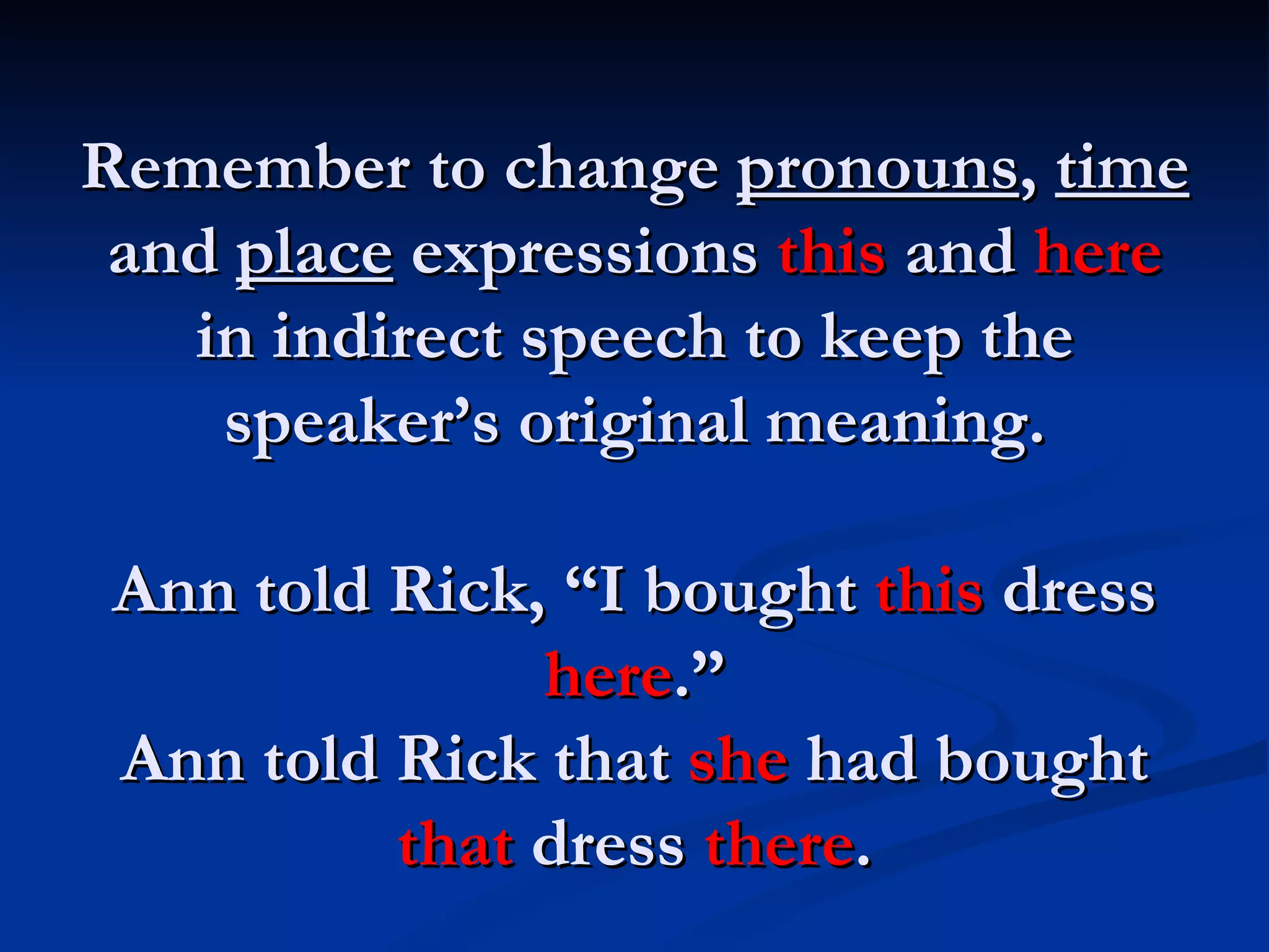 Remember to change  pronouns ,  time  and  place  expressions  this  and  here  in indirect speech to keep the speaker’s original meaning. Ann told Rick, “I bought  this  dress  here .” Ann told Rick that  she  had bought  that  dress  there . 