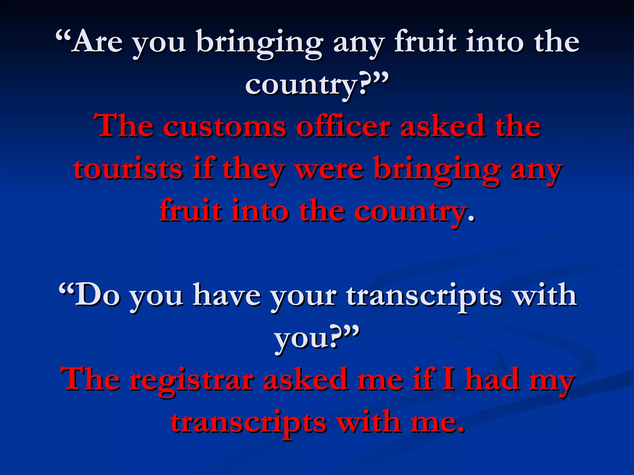 “ Are you bringing any fruit into the country?” The customs officer asked the tourists if   they were bringing any fruit into the country . “Do you have your transcripts with you?” The registrar asked me if I had my transcripts with me. 