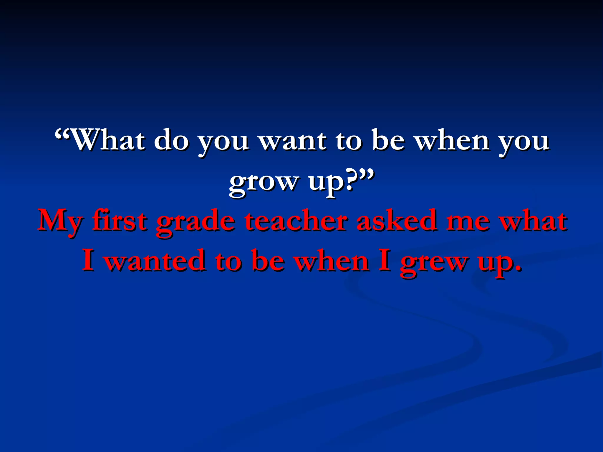 “ What do you want to be when you grow up?” My first grade teacher asked me what I wanted to be when I grew up. 