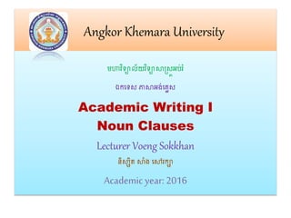 Angkor Khemara University
មហាវិទ្យាល័យវិទ្យាសាស្រ្តអប់រំ
ឯកទទ្យ្ ភាសាអង់ទលេ្
Academic Writing I
Noun Clauses
Lecturer Voeng Sokkhan
និ្សិត សាាំង ទៅរកា
Academic year: 2016
 