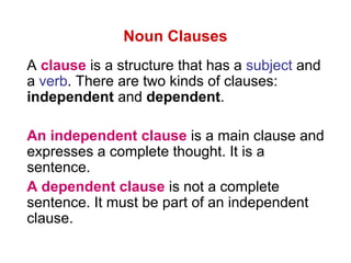 Noun Clauses
A clause is a structure that has a subject and
a verb. There are two kinds of clauses:
independent and dependent.
An independent clause is a main clause and
expresses a complete thought. It is a
sentence.
A dependent clause is not a complete
sentence. It must be part of an independent
clause.
 