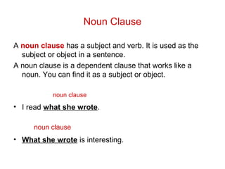 Noun Clause
A noun clause has a subject and verb. It is used as the
subject or object in a sentence.
A noun clause is a dependent clause that works like a
noun. You can find it as a subject or object.
• I read what she wrote.
• What she wrote is interesting.
noun clause
noun clause
 