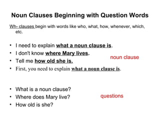 Noun Clauses Beginning with Question Words
Wh- clauses begin with words like who, what, how, whenever, which,
etc.
• I need to explain what a noun clause is.
• I don't know where Mary lives.
• Tell me how old she is.
• First, you need to explain what a noun clause is.
• What is a noun clause?
• Where does Mary live?
• How old is she?
noun clause
questions
 