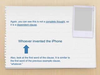 Again, you can see this is not a complete thought, so
it is a dependent clause.
Whoever invented the iPhone
Also, look at the first word of the clause. It is similar to
the first word of the previous example clause,
“whatever.”
 