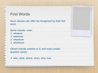First Words
Noun clauses can often be recognized by their first
word.
Some include –ever:
✗ whoever
✗ wherever
✗ whenever
✗ whichever
Others include whether or if, and most contain
question words:
✗ who, what, where, when, why, how
 