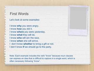 First Words
Let’s look at some examples:
I know why you were angry.
I know how you did it.
I know where you were yesterday.
I know what they will do.
I know who will win the race.
I know when she will arrive.
I don’t know whether to bring a gift or not.
I don’t know if we should go to the party.
Note: Each example includes the verb “know” because noun clauses
can express an idea that is difficult to capture in a single word, which is
often necessary following “know”.
 