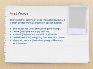 First Words
That is another commonly used first word; however, it
is often omitted from a sentence in spoken English.
✗ She always felt (that) she wasn’t good enough.
✗ I know (that) you are angry with me.
✗ It seems (that) we are in a difficult situation.
✗ He believed (that) everything happens for a reason.
✗ My cousin told me (that) she’s going to Germany
for a semester.
 