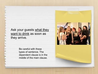 Ask your guests what they
want to drink as soon as
they arrive.
Be careful with these
types of sentence. The
dependent clause is in the
middle of the main clause.
 