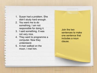 Join the two
sentences to make
one sentence that
includes a noun
clause.
1. Susan had a problem. She
didn’t study hard enough.
2. You want me to do
something. I am not
responsible for doing it.
3. I said something. It was
not very nice.
4. They want to programme a
computer. Now they
understand.
5. A man walked on the
moon. I met him.
 