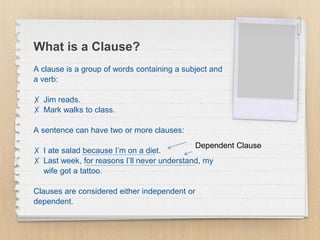 What is a Clause?
A clause is a group of words containing a subject and
a verb:
✗ Jim reads.
✗ Mark walks to class.
A sentence can have two or more clauses:
✗ I ate salad because I’m on a diet.
✗ Last week, for reasons I’ll never understand, my
wife got a tattoo.
Clauses are considered either independent or
dependent.
Dependent Clause
 