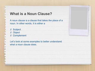 What is a Noun Clause?
A noun clause is a clause that takes the place of a
noun. In other words, it is either a
✗ Subject
✗ Object
✗ Complement
Let’s look at some examples to better understand
what a noun clause does.
 
