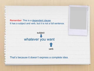 Remember: This is a dependent clause.
It has a subject and verb, but it is not a full sentence.
whatever you want
That’s because it doesn’t express a complete idea.
subject
verb
 