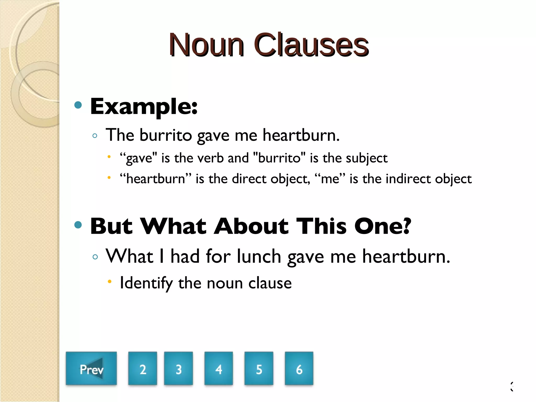 Noun Clauses Example: The burrito gave me heartburn. “ gave" is the verb and "burrito" is the subject “ heartburn” is the direct object, “me” is the indirect object But What About This One? What I had for lunch gave me heartburn. Identify the noun clause 3