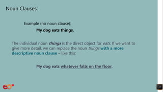 Noun Clauses:
Example (no noun clause):
My dog eats things.
The individual noun things is the direct object for eats. If we want to
give more detail, we can replace the noun things with a more
descriptive noun clause – like this:
My dog eats whatever falls on the floor.
13
 