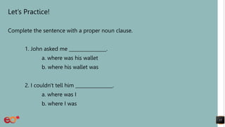 Let’s Practice!
Complete the sentence with a proper noun clause.
1. John asked me ________________.
a. where was his wallet
b. where his wallet was
2. I couldn't tell him ________________.
a. where was I
b. where I was
15
 