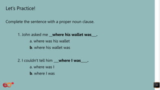 Let’s Practice!
Complete the sentence with a proper noun clause.
1. John asked me __where his wallet was___.
a. where was his wallet
b. where his wallet was
2. I couldn't tell him ___where I was____.
a. where was I
b. where I was
16
 