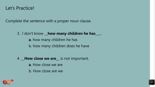 Let’s Practice!
Complete the sentence with a proper noun clause.
3. I don't know __how many children he has___.
a. how many children he has
b. how many children does he have
4. __How close we are__ is not important.
a. How close we are
b. How close are we
18
 