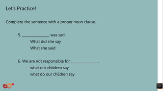 Let’s Practice!
Complete the sentence with a proper noun clause.
5. ________________ was sad.
What did she say
What she said
6. We are not responsible for ________________.
what our children say
what do our children say
19
 
