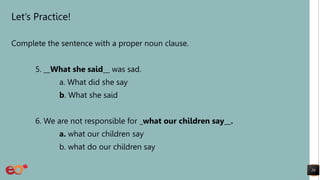 Let’s Practice!
Complete the sentence with a proper noun clause.
5. __What she said__ was sad.
a. What did she say
b. What she said
6. We are not responsible for _what our children say__.
a. what our children say
b. what do our children say
20
 