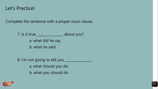 Let’s Practice!
Complete the sentence with a proper noun clause.
7. Is it true ________________ about you?
a. what did he say
b. what he said
8. I'm not going to tell you ________________.
a. what should you do
b. what you should do
21
 