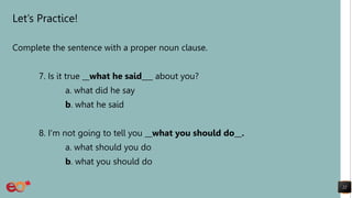 Let’s Practice!
Complete the sentence with a proper noun clause.
7. Is it true __what he said___ about you?
a. what did he say
b. what he said
8. I'm not going to tell you __what you should do__.
a. what should you do
b. what you should do
22
 
