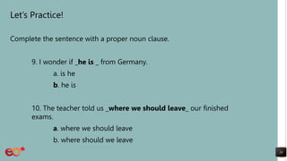 Let’s Practice!
Complete the sentence with a proper noun clause.
9. I wonder if _he is _ from Germany.
a. is he
b. he is
10. The teacher told us _where we should leave_ our finished
exams.
a. where we should leave
b. where should we leave
24
 