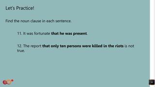 Let’s Practice!
Find the noun clause in each sentence.
11. It was fortunate that he was present.
12. The report that only ten persons were killed in the riots is not
true.
36
 