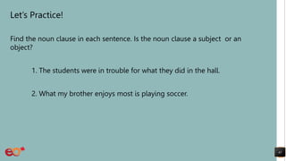 Let’s Practice!
Find the noun clause in each sentence. Is the noun clause a subject or an
object?
1. The students were in trouble for what they did in the hall.
2. What my brother enjoys most is playing soccer.
41
 