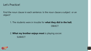 Let’s Practice!
Find the noun clause in each sentence. Is the noun clause a subject or an
object?
1. The students were in trouble for what they did in the hall.
OBJECT
2. What my brother enjoys most is playing soccer.
SUBJECT
42
 