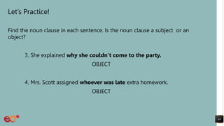 Let’s Practice!
Find the noun clause in each sentence. Is the noun clause a subject or an
object?
3. She explained why she couldn’t come to the party.
OBJECT
4. Mrs. Scott assigned whoever was late extra homework.
OBJECT
44
 