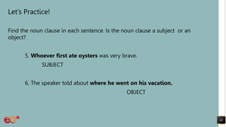 Let’s Practice!
Find the noun clause in each sentence. Is the noun clause a subject or an
object?
5. Whoever first ate oysters was very brave.
SUBJECT
6. The speaker told about where he went on his vacation.
OBJECT
46
 