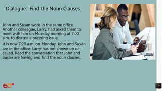 Dialogue: Find the Noun Clauses
John and Susan work in the same office.
Another colleague, Larry, had asked them to
meet with him on Monday morning at 7:00
a.m. to discuss a pressing issue.
It is now 7:20 a.m. on Monday. John and Susan
are in the office. Larry has not shown up or
called. Read the conversation that John and
Susan are having and find the noun clauses.
49
 
