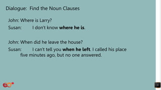Dialogue: Find the Noun Clauses
John: Where is Larry?
Susan: I don't know where he is.
John: When did he leave the house?
Susan: I can't tell you when he left. I called his place
five minutes ago, but no one answered.
51
 