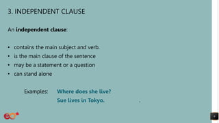3. INDEPENDENT CLAUSE
An independent clause:
• contains the main subject and verb.
• is the main clause of the sentence
• may be a statement or a question
• can stand alone
Examples: Where does she live?
Sue lives in Tokyo. .
6
 