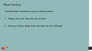More Practice:
Combine the 2 sentences using a relative clause:
1. Please show me. How do you do this?
2. Ask your friend. What does she want for her birthday?
60
 