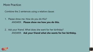 More Practice:
Combine the 2 sentences using a relative clause:
1. Please show me. How do you do this?
ANSWER: Please show me how you do this.
2. Ask your friend. What does she want for her birthday?
ANSWER: Ask your friend what she wants for her birthday.
61
 